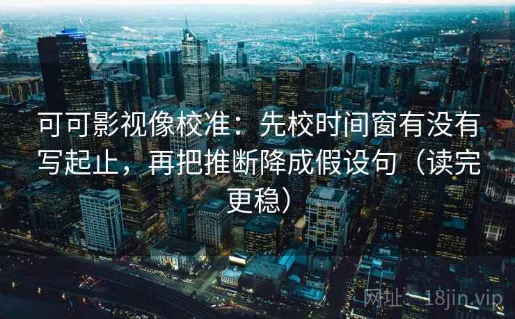 可可影视像校准：先校时间窗有没有写起止，再把推断降成假设句（读完更稳）
