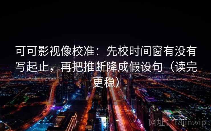 可可影视像校准：先校时间窗有没有写起止，再把推断降成假设句（读完更稳）