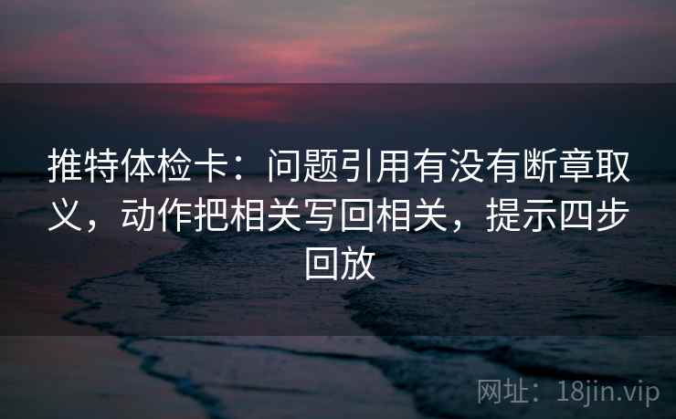 推特体检卡：问题引用有没有断章取义，动作把相关写回相关，提示四步回放