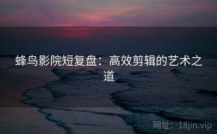 蜂鸟影院短复盘：高效剪辑的艺术之道