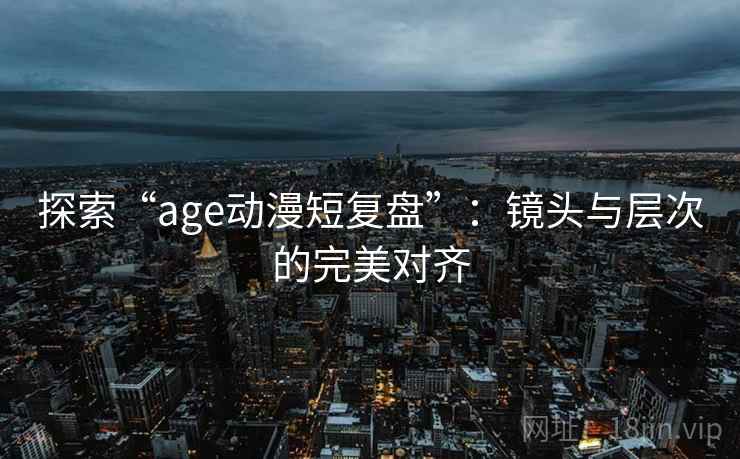 探索“age动漫短复盘”：镜头与层次的完美对齐