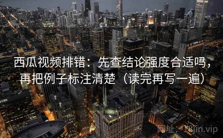 西瓜视频排错：先查结论强度合适吗，再把例子标注清楚（读完再写一遍）