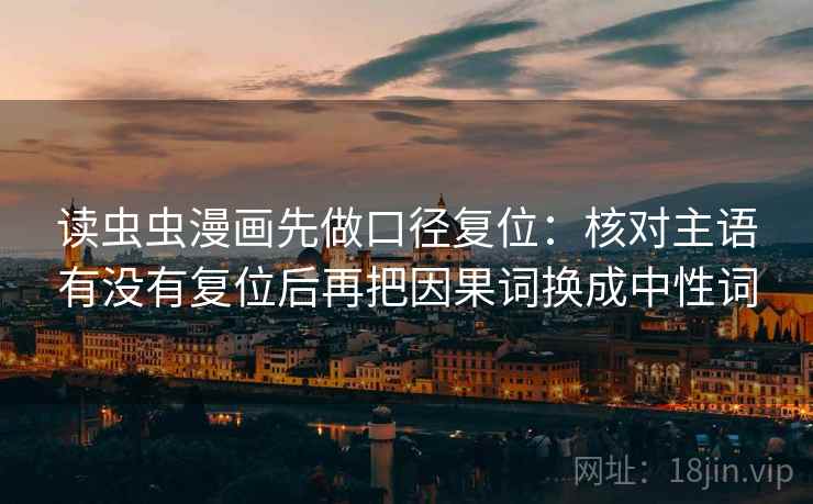 读虫虫漫画先做口径复位:核对主语有没有复位后再把因果词换成中性词 读虫虫漫画先做口径复位:核对主语有没有复位后再把因果词换成中性词