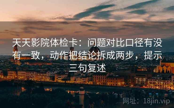 天天影院体检卡:问题对比口径有没有一致,动作把结论拆成两步,提示三句复述 天天影院体检卡:问题对比口径有没有一致,动作把结论拆成两步,提示三句复述