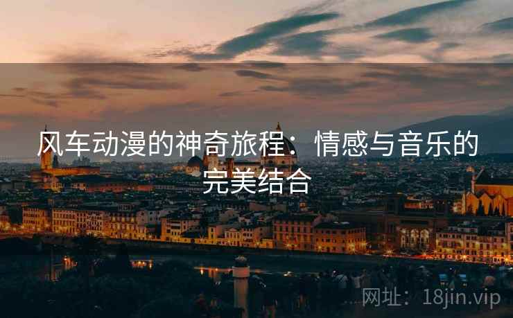 风车动漫的神奇旅程:情感与音乐的完美结合 风车动漫的神奇旅程:情感与音乐的完美结合