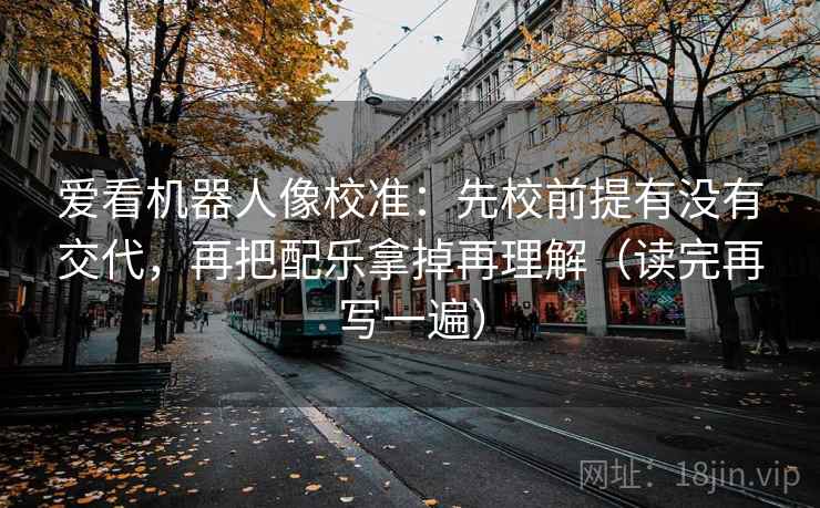爱看机器人像校准：先校前提有没有交代，再把配乐拿掉再理解（读完再写一遍）