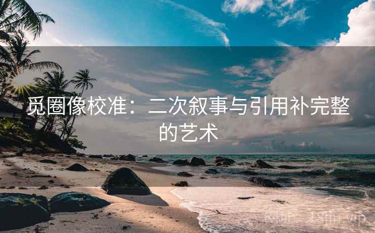 觅圈像校准:二次叙事与引用补完整的艺术 觅圈像校准:二次叙事与引用补完整的艺术
