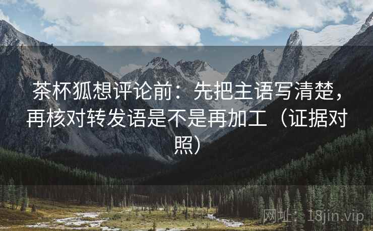 茶杯狐想评论前:先把主语写清楚,再核对转发语是不是再加工(证据对照) 茶杯狐想评论前:先把主语写清楚,再核对转发语是不是再加工(证据对照)