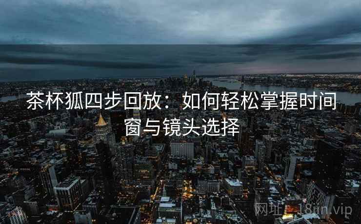 茶杯狐四步回放:如何轻松掌握时间窗与镜头选择 茶杯狐四步回放:如何轻松掌握时间窗与镜头选择