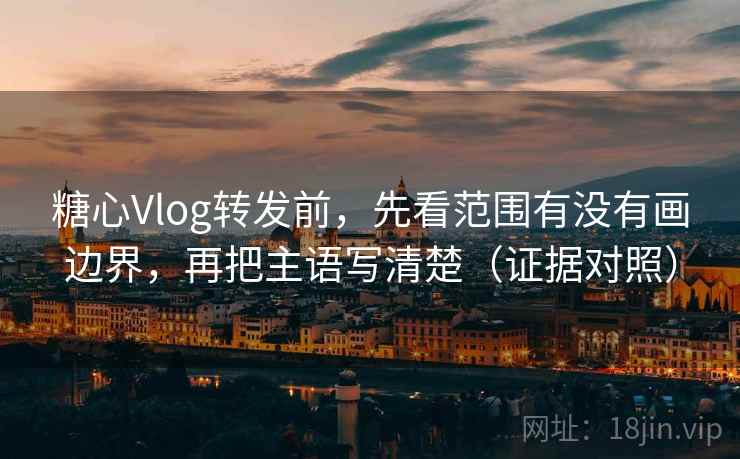 糖心Vlog转发前，先看范围有没有画边界，再把主语写清楚（证据对照）