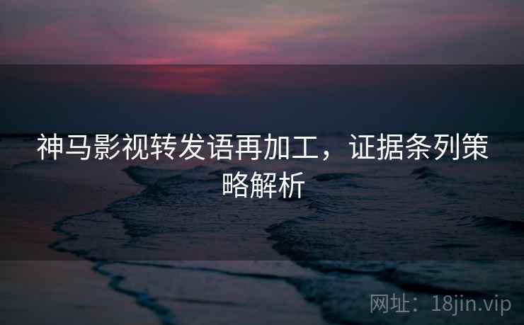 神马影视转发语再加工,证据条列策略解析 神马影视转发语再加工,证据条列策略解析