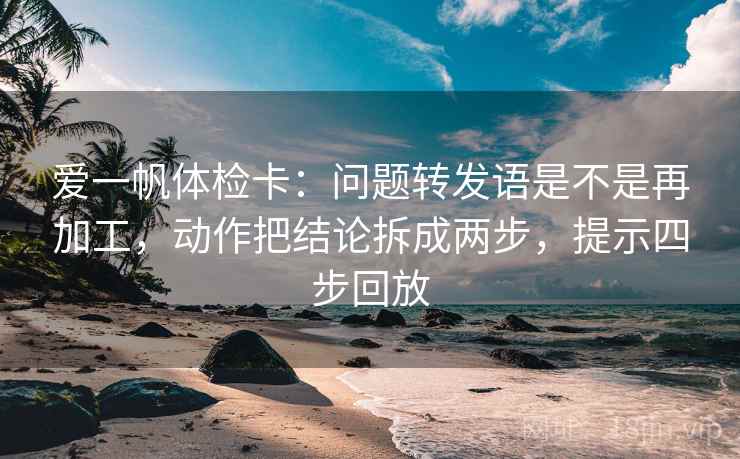 爱一帆体检卡：问题转发语是不是再加工，动作把结论拆成两步，提示四步回放