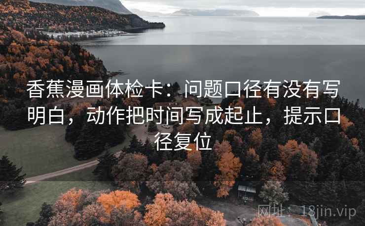 香蕉漫画体检卡：问题口径有没有写明白，动作把时间写成起止，提示口径复位