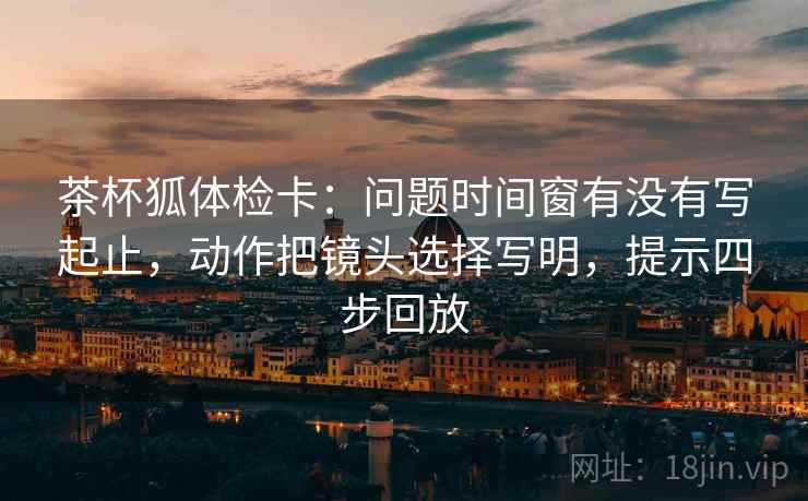 茶杯狐体检卡:问题时间窗有没有写起止,动作把镜头选择写明,提示四步回放 茶杯狐体检卡:问题时间窗有没有写起止,动作把镜头选择写明,提示四步回放