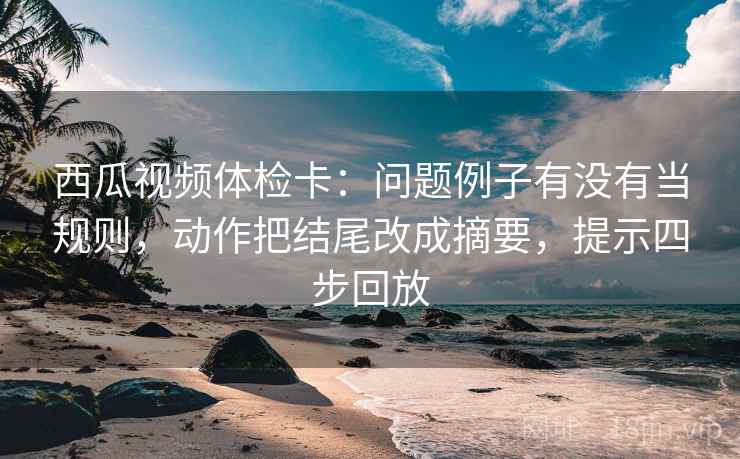 西瓜视频体检卡:问题例子有没有当规则,动作把结尾改成摘要,提示四步回放 西瓜视频体检卡:问题例子有没有当规则,动作把结尾改成摘要,提示四步回放