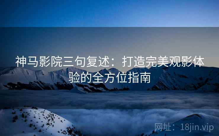 神马影院三句复述:打造完美观影体验的全方位指南 神马影院三句复述:打造完美观影体验的全方位指南