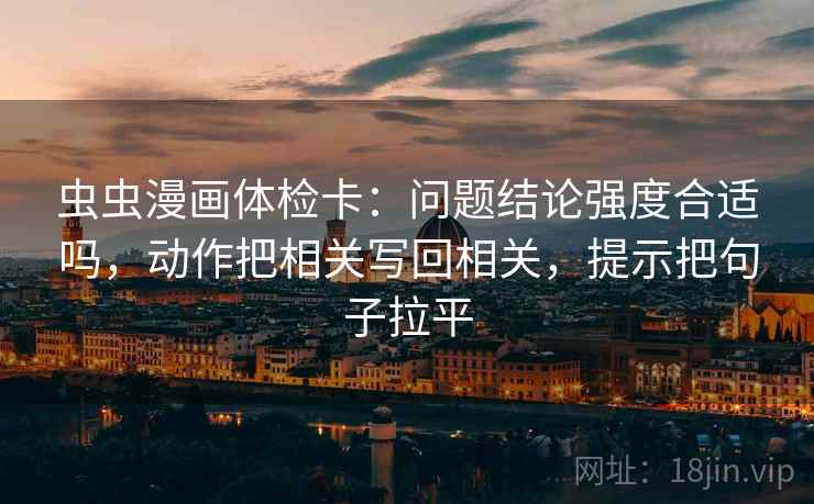 虫虫漫画体检卡:问题结论强度合适吗,动作把相关写回相关,提示把句子拉平 虫虫漫画体检卡:问题结论强度合适吗,动作把相关写回相关,提示把句子拉平