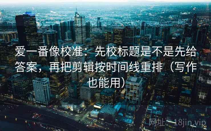 爱一番像校准:先校标题是不是先给答案,再把剪辑按时间线重排(写作也能用) 爱一番像校准:先校标题是不是先给答案,再把剪辑按时间线重排(写作也能用)