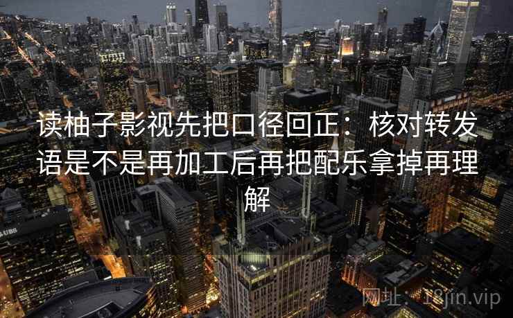 读柚子影视先把口径回正:核对转发语是不是再加工后再把配乐拿掉再理解 读柚子影视先把口径回正:核对转发语是不是再加工后再把配乐拿掉再理解