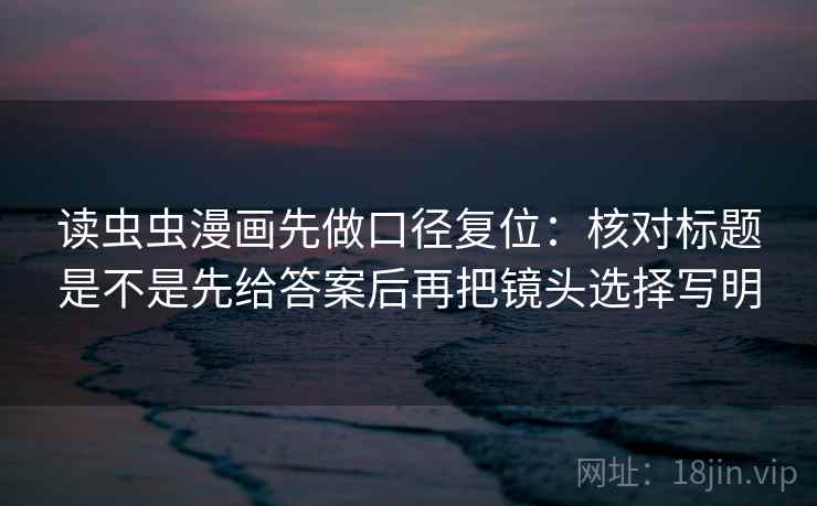 读虫虫漫画先做口径复位：核对标题是不是先给答案后再把镜头选择写明