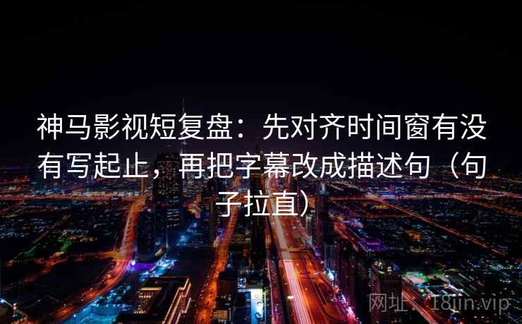 神马影视短复盘：先对齐时间窗有没有写起止，再把字幕改成描述句（句子拉直）