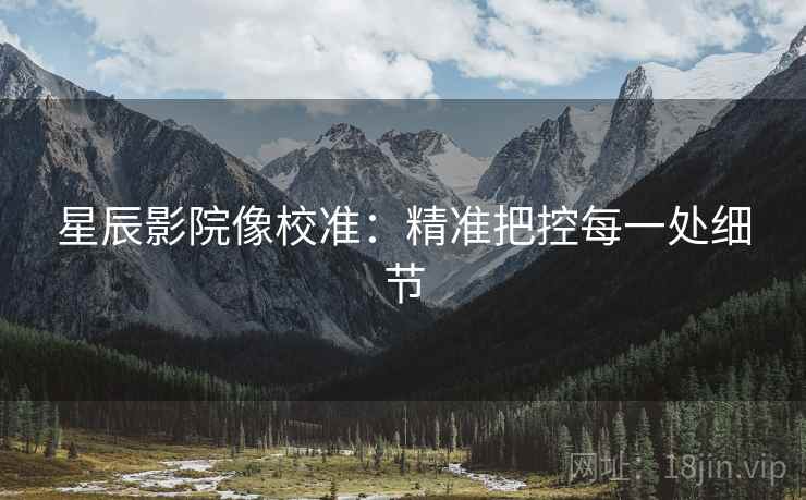 星辰影院像校准:精准把控每一处细节 星辰影院像校准:精准把控每一处细节