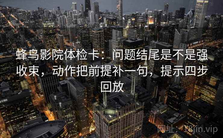 蜂鸟影院体检卡:问题结尾是不是强收束,动作把前提补一句,提示四步回放 蜂鸟影院体检卡:问题结尾是不是强收束,动作把前提补一句,提示四步回放