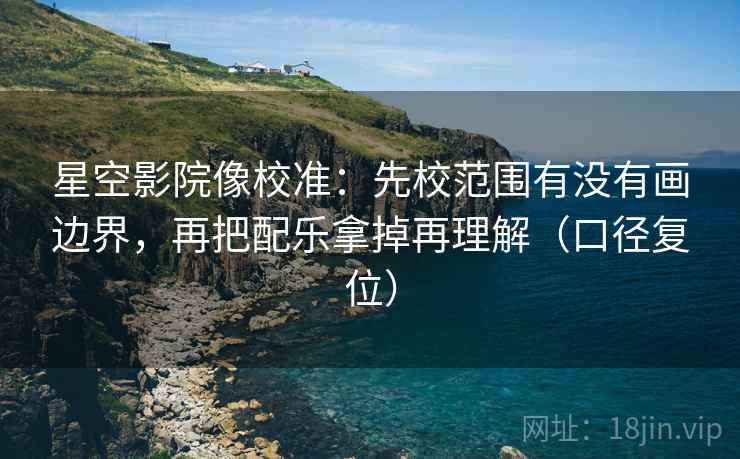 星空影院像校准：先校范围有没有画边界，再把配乐拿掉再理解（口径复位）