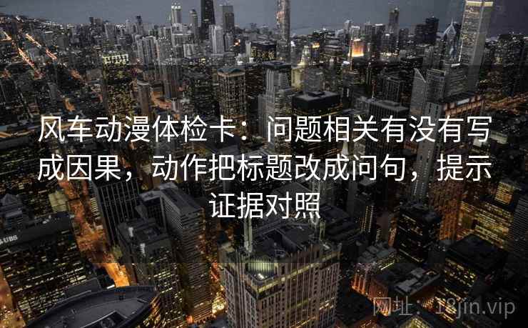 风车动漫体检卡：问题相关有没有写成因果，动作把标题改成问句，提示证据对照