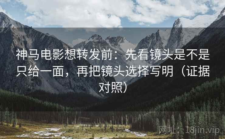 神马电影想转发前:先看镜头是不是只给一面,再把镜头选择写明(证据对照) 神马电影想转发前:先看镜头是不是只给一面,再把镜头选择写明(证据对照)