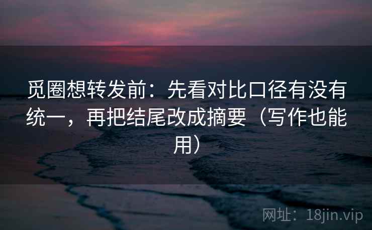 觅圈想转发前:先看对比口径有没有统一,再把结尾改成摘要(写作也能用) 觅圈想转发前:先看对比口径有没有统一,再把结尾改成摘要(写作也能用)