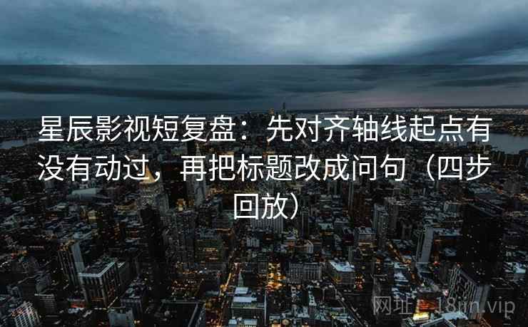 星辰影视短复盘：先对齐轴线起点有没有动过，再把标题改成问句（四步回放）