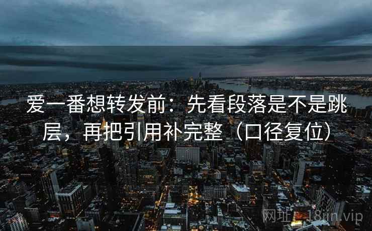 爱一番想转发前：先看段落是不是跳层，再把引用补完整（口径复位）