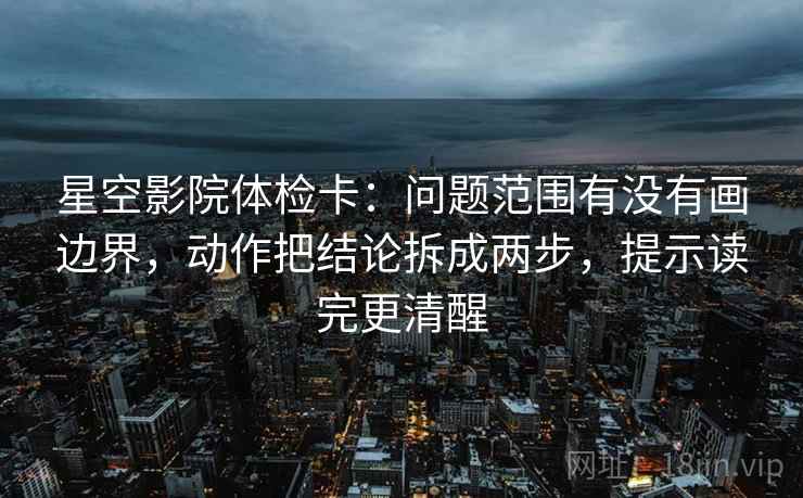 星空影院体检卡：问题范围有没有画边界，动作把结论拆成两步，提示读完更清醒